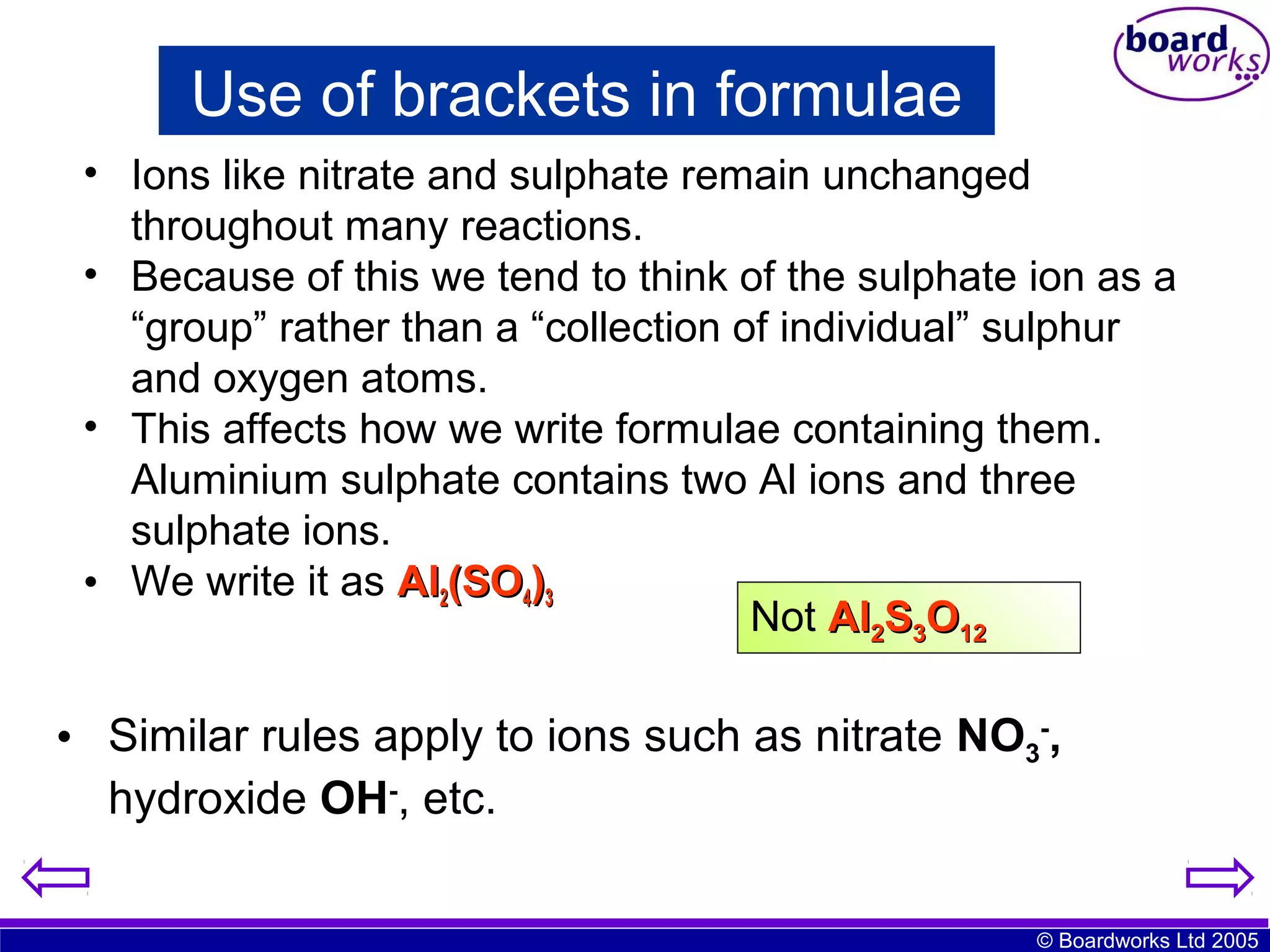 Use of brackets in formulae
• Ions like nitrate and sulphate remain unchanged
throughout many reactions.
• Because of this we tend to think of the sulphate ion as a
“group” rather than a “collection of individual” sulphur
and oxygen atoms.
• This affects how we write formulae containing them.
Aluminium sulphate contains two Al ions and three
sulphate ions.
• We write it as Al2(SO4)3
Not Al2S3O12

• Similar rules apply to ions such as nitrate NO3-,
hydroxide OH-, etc.
© Boardworks Ltd 2005

 