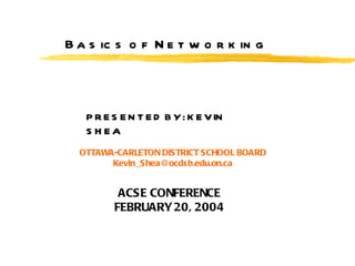 Basics of Networking PRESENTED BY: KEVIN SHEA OTTAWA-CARLETON DISTRICT SCHOOL BOARD [email_address] ACSE CONFERENCE FEBRUARY 20, 2004 