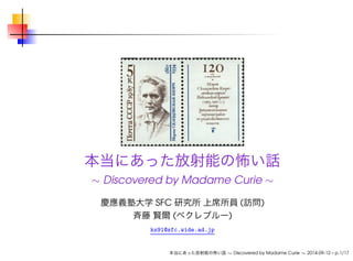 本当にあった放射能の怖い話 
 Discovered by Madame Curie  
慶應義塾大学SFC 研究所上席所員(訪問) 
斉藤賢爾(ベクレブルー) 
ks91@sfc.wide.ad.jp 
本当にあった放射能の怖い話 Discovered by Madame Curie  2014-09-12 – p.1/17 
 