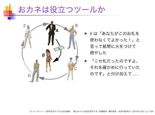 おカネは役立つツールか
Z

A

B

θ は「あなたがこのお札を
使わなくてよかった！」と
言って紙幣に火をつけて
燃やした
「ニセ札だったのですよ、

それを確かめに行っていた
D

のです」と付け加えて . . .

「ビットコイン — 人間不在のデジタル巨石貨幣」 Bitcoin からお金を哲学する - 評価経済・贈与経済・未来の経済は？ (2014-01-26) – p.11/46

 