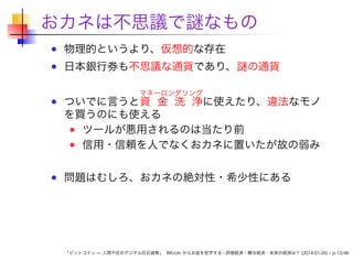 おカネは不思議で謎なもの
物理的というより、仮想的な存在

日本銀行券も不思議な通貨であり、謎の通貨
マネーロンダリング

ついでに言うと資 金 洗 浄に使えたり、違法なモノ
を買うのにも使える
ツールが悪用されるのは当たり前
信用・信頼を人でなくおカネに置いたが故の弱み
問題はむしろ、おカネの絶対性・希少性にある

「ビットコイン — 人間不在のデジタル巨石貨幣」 Bitcoin からお金を哲学する - 評価経済・贈与経済・未来の経済は？ (2014-01-26) – p.13/46

 