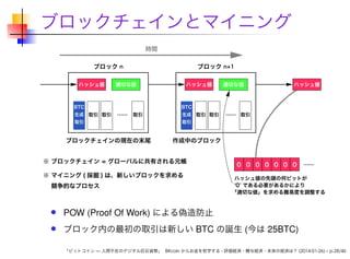 ブロックチェインとマイニング

POW (Proof Of Work) による偽造防止
ブロック内の最初の取引は新しい BTC の誕生 (今は 25BTC)
「ビットコイン — 人間不在のデジタル巨石貨幣」 Bitcoin からお金を哲学する - 評価経済・贈与経済・未来の経済は？ (2014-01-26) – p.28/46

 