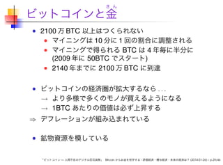 き ん

ビットコインと金
2100 万 BTC 以上はつくられない
マイニングは 10 分に 1 回の割合に調整される
マイニングで得られる BTC は 4 年毎に半分に
(2009 年に 50BTC でスタート)
2140 年までに 2100 万 BTC に到達
ビットコインの経済圏が拡大するなら . . .
→ より多様で多くのモノが買えるようになる
→ 1BTC あたりの価値は必ず上昇する

⇒ デフレーションが組み込まれている
鉱物資源を模している

「ビットコイン — 人間不在のデジタル巨石貨幣」 Bitcoin からお金を哲学する - 評価経済・贈与経済・未来の経済は？ (2014-01-26) – p.29/46

 