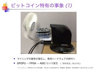 ビットコイン特有の事象 (1)

マイニングの競争が激化し、専用ハードウェアの時代へ

GPGPU → FPGA → ASIC という変化

(「赤の女王」のように)

「ビットコイン — 人間不在のデジタル巨石貨幣」 Bitcoin からお金を哲学する - 評価経済・贈与経済・未来の経済は？ (2014-01-26) – p.31/46

 