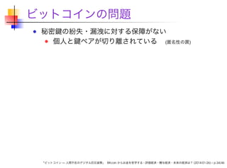 ビットコインの問題
秘密鍵の紛失・漏洩に対する保障がない
個人と鍵ペアが切り離されている (匿名性の罠)

「ビットコイン — 人間不在のデジタル巨石貨幣」 Bitcoin からお金を哲学する - 評価経済・贈与経済・未来の経済は？ (2014-01-26) – p.34/46

 