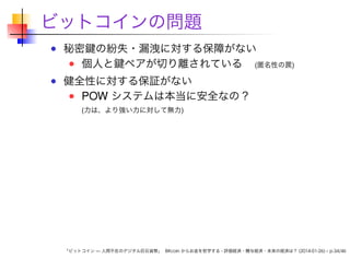 ビットコインの問題
秘密鍵の紛失・漏洩に対する保障がない
個人と鍵ペアが切り離されている (匿名性の罠)
健全性に対する保証がない
POW システムは本当に安全なの？
(力は、より強い力に対して無力)

「ビットコイン — 人間不在のデジタル巨石貨幣」 Bitcoin からお金を哲学する - 評価経済・贈与経済・未来の経済は？ (2014-01-26) – p.34/46

 