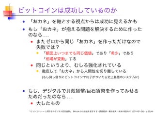 ビットコインは成功しているのか
「おカネ」を軸とする視点からは成功に見えるかも

もし「おカネ」が抱える問題を解決するために作った
のなら . . .
またゼロから同じ「おカネ」を作っただけなので
失敗では？
「額面上いつまでも同じ価値」であり「希少」であり
「相場が変動」する

同じというより、むしろ強化されている

徹底して「おカネ」から人間性を切り離している
(もし貸し借りにビットコインで利子がついたら史上最悪のシステムに)

もし、デジタルで貝殻貨幣/巨石貨幣を作ってみせる
ためだったのなら . . .
大したもの
「ビットコイン — 人間不在のデジタル巨石貨幣」 Bitcoin からお金を哲学する - 評価経済・贈与経済・未来の経済は？ (2014-01-26) – p.35/46

 
