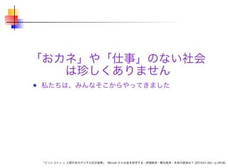 「おカネ」や「仕事」のない社会
は珍しくありません
私たちは、みんなそこからやってきました

「ビットコイン — 人間不在のデジタル巨石貨幣」 Bitcoin からお金を哲学する - 評価経済・贈与経済・未来の経済は？ (2014-01-26) – p.39/46

 