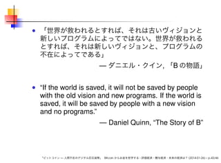 「世界が救われるとすれば、それは古いヴィジョンと
新しいプログラムによってではない。世界が救われる
とすれば、それは新しいヴィジョンと、プログラムの
不在によってである」

— ダニエル・クイン, 「B の物語」

“If the world is saved, it will not be saved by people
with the old vision and new programs. If the world is
saved, it will be saved by people with a new vision
and no programs.”
— Daniel Quinn, “The Story of B”

「ビットコイン — 人間不在のデジタル巨石貨幣」 Bitcoin からお金を哲学する - 評価経済・贈与経済・未来の経済は？ (2014-01-26) – p.43/46

 