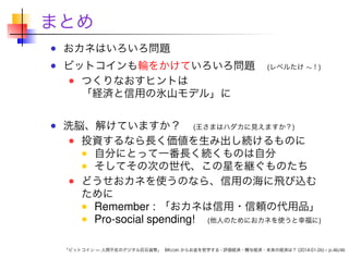 まとめ
おカネはいろいろ問題

ビットコインも輪をかけていろいろ問題
つくりなおすヒントは
「経済と信用の氷山モデル」に

(レベルたけ ∼！)

洗脳、解けていますか？ (王さまはハダカに見えますか？)
投資するなら長く価値を生み出し続けるものに
自分にとって一番長く続くものは自分
そしてその次の世代、この星を継ぐものたち
どうせおカネを使うのなら、信用の海に飛び込む
ために
Remember : 「おカネは信用・信頼の代用品」
Pro-social spending! (他人のためにおカネを使うと幸福に)
「ビットコイン — 人間不在のデジタル巨石貨幣」 Bitcoin からお金を哲学する - 評価経済・贈与経済・未来の経済は？ (2014-01-26) – p.46/46

 