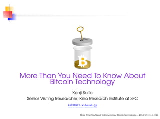 More Than You Need To Know About 
Bitcoin Technology 
Kenji Saito 
Senior Visiting Researcher, Keio Research Institute at SFC 
ks91@sfc.wide.ad.jp 
More Than You Need To Know About Bitcoin Technology — 2014-12-13 – p.1/46 
 