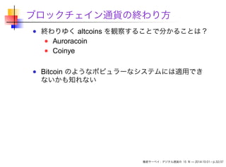 ブロックチェイン通貨の終わり方 
終わりゆくaltcoins を観察することで分かることは？ 
Auroracoin 
Coinye 
Bitcoin のようなポピュラーなシステムには適用でき 
ないかも知れない 
徹底サーベイ: デジタル通貨の15 年— 2014-10-31 – p.32/37 
 