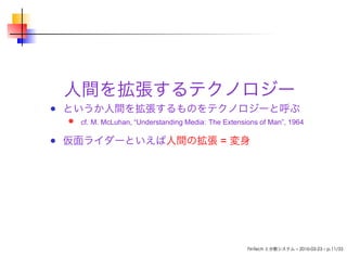 人間を拡張するテクノロジー
というか人間を拡張するものをテクノロジーと呼ぶ
cf. M. McLuhan, “Understanding Media: The Extensions of Man”, 1964
仮面ライダーといえば人間の拡張 = 変身
FinTech と分散システム – 2016-03-23 – p.11/33
 