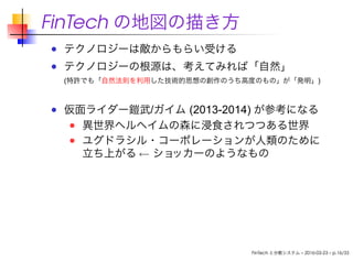 FinTech の地図の描き方
テクノロジーは敵からもらい受ける
テクノロジーの根源は、考えてみれば「自然」
(特許でも「自然法則を利用した技術的思想の創作のうち高度のもの」が「発明」)
仮面ライダー鎧武/ガイム (2013-2014) が参考になる
異世界ヘルへイムの森に浸食されつつある世界
ユグドラシル・コーポレーションが人類のために
立ち上がる ← ショッカーのようなもの
FinTech と分散システム – 2016-03-23 – p.16/33
 