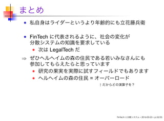 まとめ
私自身はライダーというより年齢的にも立花藤兵衛
FinTech に代表されるように、社会の変化が
分散システムの知識を要求している
次は LegalTech だ
⇒ ぜひヘルへイムの森の住民である若いみなさんにも
参加してもらえたらと思っています
研究の果実を実際に試すフィールドでもあります
ヘルへイムの森の住民 = オーバーロード
             ↑ だからどの演算子を？
FinTech と分散システム – 2016-03-23 – p.33/33
 