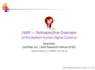 i-WAT — Retrospective Overview
of the Resilient Human Digital Currency
Kenji Saito
CoinPass, Inc. / Keio Research Institute at SFC
kenji@coinpass.jp / ks91@sfc.wide.ad.jp
i-WAT – Retrospective Overview – 2015-01-19 – p.1/36
 