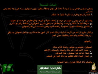 Khass.com المادة التاسعة :   يختص المجلس الأعلى برسم السياسة العامة في مجال الإعاقة وتنظيم شؤون المعوقين، ولـه على وجه الخصوص ما يأتي : أ .  إصداراللوائح والقرارات اللازمة لتنفيذ هذا النظام . ‌ ب .  اقتراح تعديل النصوص النظامية المتعلقة بشؤون المعوقين في المجالات المختلفة، وإقتراح القواعد الخاصة بما يقدم لهم، أو لمن يتولى رعايتهم من مزايا أو إعانات مالية أو غيرها، واقتراحفرض الغرامات أو تعديلها . ‌ ج .  متابعة تنفيذ هذا النظام ولوائحه، ومتابعةتنفيذ ما يتعلق بشؤون المعوقين في الأنظمة واللوائح الأخرى . ‌ د .  التنسيق بينمختلف الأجهزة الحكومية والخاصة فيما يخص الخدمات التي تقدم للمعوقين . ‌ هـ .  تشجيع البحث العلمي للتعرف على حجم الإعاقة، وأنواعها وأسبابها، ووسائل الوقاية منها، وطرق علاجها والتغلب عليها أو الحد من آثارها السلبية، وكذلك تحديد أكثر المهن ملاءمة لتدريب وتأهيل المعوقين بما يتفق ودرجات إعاقاتهم وأنواعها ومتطلبات سوق العمل .  ‌ و .  تشجيع  المؤسسات والأفراد على إنشاء البرامج الخاصة، والجمعيات والمؤسسات الخيرية لرعاية المعوقين وتأهيلهم .  ‌ ز .  دراسة التقارير السنوية التي تصدرها الجهات الحكومية المعنية فيما يتعلق بما تم إنجازه في مجالات وقاية المعوقين وتأهيلهم ورعايتهم، واتخاذ اللازم بشأنه . ‌ ح .  إصدار لائحة قبول التبرعات والهبات والوصايا والأوقاف .  ‌ ط .  إصدار قواعد عمل صندوق رعاية المعوقين . ‌ ي .  إصدار لائحة داخلية لتنظيم إجراءات العمل في المجلس . ‌ ك .  إبداء الرأي في الاتفاقات الدولية المتعلقة بالمعوقين، وفي إنضمام المملكة إلى المنظمات والهيئات الإقليمية والدولية ذات العلاقة بشؤون رعاية المعوقين . 