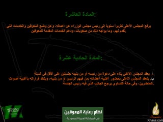 Khass.com المادة العاشرة :   يرفع المجلس الأعلى تقريراً سنوياً إلى رئيس مجلس الوزراء عن أعماله، وعن وضع المعوقين والخدمات التي تقدم لهم، وما يواجه ذلك من صعوبات، ودعم الخدمات المقدمة للمعوقين . المادة الحادية عشرة : أ‌ .  يعقد المجلس الأعلى بناء على دعوة من رئيسه أو من ينيبه جلستين على الأقل في السنة . ب‌ .  ينعقد المجلس الأعلى بحضور أغلبية أعضائه بمن فيهم الرئيس أو من ينيبه، ويتخذ قراراته بأغلبية أصوات الحاضرين، وفي حالة التساوي يرجح الجانب الذي فيه رئيس الجلسة . 