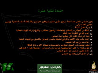 Khass.com المادة الثانية عشرة :   يكون المجلس الأعلى أمانة عامة، ويعين الأمين العام والموظفون اللازمون وفقاً لأنظمة الخدمة المدنية، ويتولى الأمين العام ما يأتي : ‌ أ .  إدارة أعمال الأمانة . ‌ ب .  أمانة سر المجلس، والتحضير لإجتماعاته، وتسجيل محاضره، وتبليغ قراراته للجهات المعنية . ‌ ج .  إعداد اللوائح التنفيذية لهذا النظام . ‌ د .  إعداد الدراسات الفنية التي يتطلبها عمل المجلس . ‌ هـ .  إعداد مشروعات الأنظمة واللوائح المتعلقة بشؤون المعوقين بالتنسيق مع الجهات المعنية . ‌ و .  إعداد مشروع ميزانية المجلس . ‌ ز .  تمثيل المجلس لدى الجهات الحكومية والمؤسسات والهيئات الأخرى ذات العلاقة . ‌ ح .  تكوين لجان من الخبراء والمختصين لدراسة ما يراه من أمور ذات صلة بشؤون المعوقين . ‌ ط .  إعداد التقرير السنوي عن أعمال المجلس . ‌ ي .  أي أعمال أخرى يكلفه بها المجلس . 