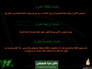 Khass.com المادة الثالثة عشرة :   للمجلس الأعلى أن يؤلف لجنة تحضيرية من بين أعضائه أو من غيرهم، ويحدد اختصاصاتها وسير العمل بها .   المادة الرابعة عشرة :   يكون للمجلس الأعلى ميزانية تطبق عليها أحكام الميزانية العامة للدولة . المادة الخامسة عشرة :   تعدل جميع الأنظمة واللوائح والقرارات والتعليمات النافذة المتعلقة بالمعوقين وقت صدور هذا النظام ولوائحه بما يتفق معه خلال مدة لا تتجاوز ثلاث سنوات من تاريخ نشره  . 