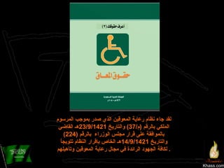 Khass.com لقد جاء نظام رعاية المعوقين الذي صدر بموجب المرسوم الملكي بالرقم  ( م /37)  والتاريخ  23/9/1421 هـ القاضي بالموافقة على قرار مجلس الوزراء  بالرقم  (224)  والتاريخ  14/9/1421 هـ الخاص بإقرار النظام تتويجاُ لكافة الجهود الرائدة في مجال رعاية المعوقين وتأهيلهم .  