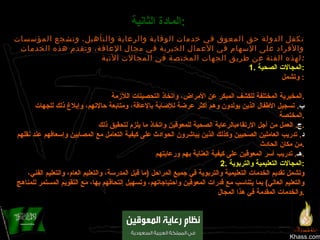 Khass.com المادة الثانية :   تكفل الدولة حق المعوق في خدمات الوقاية والرعاية والتأهيل، وتشجع المؤسسات والأفراد على الإسهام في الأعمال الخيرية في مجال الإعاقة، وتقدم هذه الخدمات لهذه الفئة عن طريق الجهات المختصة في المجالات الآتية : 1.  المجالات الصحية : وتشمل :  ‌ أ .  تقديم الخدمات الوقائية والعلاجية والتأهيلية، بما فيها الإرشاد الوراثي الوقائي، وإجراءالفحوصات والتحليلات المخبرية المختلفة للكشف المبكر عن الأمراض، واتخاذ التحصينات اللآزمة . ب .  تسجيل الأطفال الذين يولدون وهم أكثر عرضة للإصابة بالإعاقة، ومتابعة حالاتهم، وإبلاغ ذلك للجهات المختصة . ج .  العمل من أجل الارتقاءبالرعاية الصحية للمعوقين واتخاذ ما يلزم لتحقيق ذلك . د .  تدريب العاملين الصحيين وكذلك الذين يباشرون الحوادث على كيفية التعامل مع المصابين وإسعافهم عند نقلهم من مكان الحادث . هـ .  تدريب أسر المعوقين على كيفية العناية بهم ورعايتهم . 2.  المجالات التعليمية والتربوية : وتشمل تقديم الخدمات التعليمية والتربوية في جميع المراحل  ( ما قبل المدرسة، والتعليم العام، والتعليم الفني، والتعليم العالي )  بما يتناسب مع قدرات المعوقين واحتياجاتهم، وتسهيل إلتحاقهم بها، مع التقويم المستمر للمناهج والخدمات المقدمة في هذا المجال . 