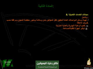 Khass.com المادة الثانية :   8.  مجالات الخدمات التكميلية : وتشمل :  أ .  تهيئة وسائل المواصلات العامة لتحقيق تنقل المعوقين بأمن وسلامة وبأجور مخفضة للمعوق ومرافقه حسب ظروف الإعاقة . ب .  تقديم الرعاية النهارية والعناية المنزلية . ‌ ج .  توفير أجهزة التقنيةالمساعدة .   