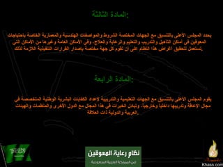 Khass.com المادة الثالثة :   يحدد المجلس الأعلى بالتنسيق مع الجهات المختصة الشروط والمواصفات الهندسية والمعمارية الخاصة باحتياجات المعوقين في أماكن التأهيل والتدريب والتعليم والرعاية والعلاج، وفي الأماكن العامة وغيرها من الأماكن التي تستعمل لتحقيق أغراض هذا النظام على أن تقوم كل جهة مختصة بإصدار القرارات التنفيذية اللازمة لذلك .   المادة الرابعة :   يقوم المجلس الأعلى بالتنسيق مع الجهات التعليمية والتدريبية لإعداد الكفايات البشرية الوطنية المتخصصة في مجال الإعاقة وتدريبها داخلياً وخارجياً، وتبادل الخبرات في هذا المجال مع الدول الأخرى والمنظمات والهيئات العربية والدولية ذات العلاقة . 