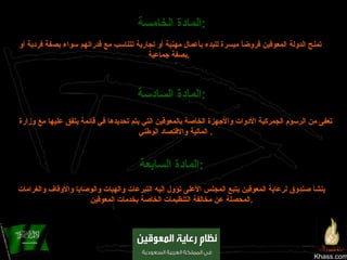 Khass.com المادة الخامسة :   تمنح الدولة المعوقين قروضاً ميسرة للبدء بأعمال مهنية أو تجارية تتناسب مع قدراتهم سواء بصفة فردية أو بصفة جماعية .   المادة السادسة :   تعفى من الرسوم الجمركية الأدوات والأجهزة الخاصة بالمعوقين التي يتم تحديدها في قائمة يتفق عليها مع وزارة المالية والاقتصاد الوطني .  المادة السابعة :   ينشأ صندوق لرعاية المعوقين يتبع المجلس الأعلى تؤول إليه التبرعات والهبات والوصايا والأوقاف والغرامات المحصلة عن مخالفة التنظيمات الخاصة بخدمات المعوقين . 