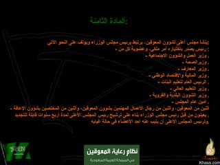 Khass.com المادة الثامنة :   ينشأ مجلس أعلى لشؤون المعوقين، يرتبط برئيس مجلس الوزراء ويؤلف على النحو الآتي : -  رئيس يصدر باختياره أمر ملكي، وعضوية كل من :  -  وزير العمل والشؤون الاجتماعية .  -  وزيرالصحة .  -  وزير المعارف .  -  وزير المالية والإقتصاد الوطني .  -  الرئيس العام لتعليم البنات .  -  وزير التعليم العالي .  -  وزير الشؤون البلدية والقروية .  -  أمين عام المجلس .  -  اثنين من المعوقين، وأثنين من رجال الأعمال المهتمين بشؤون المعوقين، وأثنين من المختصين بشؤون الإعاقة يعينون من قبل رئيس مجلس الوزراء بناء على ترشيح رئيس المجلس الأعلى لمدة أربع سنوات قابلة للتجديد .  ولرئيس المجلس الأعلى أن ينيب عنه أحد الأعضاء في حالة غيابه . 