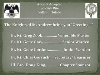 Ancient Accepted
                   Scottish Rite
                  Valley of Toledo


The Knights of St. Andrew bring you “Greetings!”

   Br. Kt. Greg Zook, …………. Venerable Master
   Br. Kt. Gene Gray, ……………….Senior Warden
   Br. Kt. Gene Gordon,…………. Junior Warden
   Br. Kt. Chris Gorsuch, …Secretary/Treasurer
   Ill. Bro. Doug King, ………….Chapter Sponsor
 