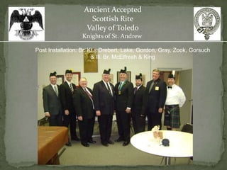 Ancient Accepted
                     Scottish Rite
                    Valley of Toledo
                  Knights of St. Andrew

Post Installation: Br. Kt.s Drebert, Lake, Gordon, Gray, Zook, Gorsuch
                        & Ill. Br. McElfresh & King
 