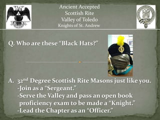 Ancient Accepted
                   Scottish Rite
                  Valley of Toledo
                 Knights of St. Andrew



Q. Who are these “Black Hats?”




A. 32nd Degree Scottish Rite Masons just like you.
   -Join as a “Sergeant.”
   -Serve the Valley and pass an open book
    proficiency exam to be made a “Knight.”
   -Lead the Chapter as an “Officer.”
 