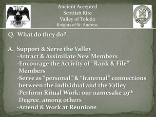 Ancient Accepted
                   Scottish Rite
                  Valley of Toledo
                 Knights of St. Andrew

Q. What do they do?

A. Support & Serve the Valley
   -Attract & Assimilate New Members
   -Encourage the Activity of “Rank & File”
    Members
   -Serve as “personal” & “fraternal” connections
    between the individual and the Valley
   -Perform Ritual Work: our namesake 29th
    Degree, among others
   -Attend & Work at Reunions
 