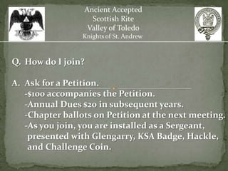 Ancient Accepted
                   Scottish Rite
                  Valley of Toledo
                 Knights of St. Andrew



Q. How do I join?

A. Ask for a Petition.
   -$100 accompanies the Petition.
   -Annual Dues $20 in subsequent years.
   -Chapter ballots on Petition at the next meeting.
   -As you join, you are installed as a Sergeant,
    presented with Glengarry, KSA Badge, Hackle,
    and Challenge Coin.
 