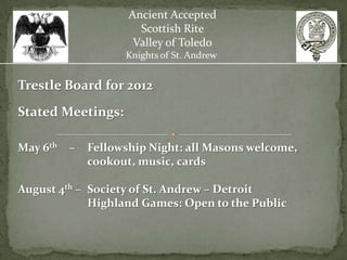 Ancient Accepted
                       Scottish Rite
                      Valley of Toledo
                    Knights of St. Andrew


Trestle Board for 2012
Stated Meetings:

May 6th   –   Fellowship Night: all Masons welcome,
              cookout, music, cards

August 4th – Society of St. Andrew – Detroit
             Highland Games: Open to the Public
 