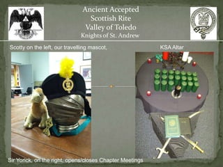 Ancient Accepted
                                 Scottish Rite
                                Valley of Toledo
                              Knights of St. Andrew
Scotty on the left, our travelling mascot,                KSA Altar




Sir Yorick, on the right, opens/closes Chapter Meetings
 