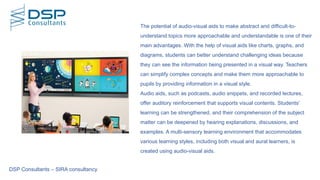 The potential of audio-visual aids to make abstract and difficult-to-
understand topics more approachable and understandable is one of their
main advantages. With the help of visual aids like charts, graphs, and
diagrams, students can better understand challenging ideas because
they can see the information being presented in a visual way. Teachers
can simplify complex concepts and make them more approachable to
pupils by providing information in a visual style.
Audio aids, such as podcasts, audio snippets, and recorded lectures,
offer auditory reinforcement that supports visual contents. Students'
learning can be strengthened, and their comprehension of the subject
matter can be deepened by hearing explanations, discussions, and
examples. A multi-sensory learning environment that accommodates
various learning styles, including both visual and aural learners, is
created using audio-visual aids.
DSP Consultants – SIRA consultancy
 