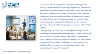 DSP Consultants – SIRA consultancy
Audio-visual aids encourage active participation and engagement
among students in addition to improving comprehension. Students are
more likely to actively participate in the learning process when they are
exposed to visual and audio signals. Educational movies, interactive
whiteboards, and multimedia presentations all hold students' interest
and pique their curiosity. As students evaluate and comprehend the
visual and aural knowledge that is offered to them, this interaction
promotes a deeper level of understanding and improves critical thinking
abilities.
Although using audio-visual aids in teaching and learning has many
advantages, educators must use them efficiently. In order to ensure that
the curriculum is in line with learning objectives and student needs,
careful planning and integration of audio-visual aids into the curriculum
are essential. When making modifications for children with varying
abilities and learning requirements, educators must also take
accessibility and inclusivity into account.
 