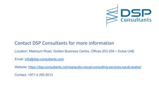 Contact DSP Consultants for more information
Location: Maktoum Road, Golden Business Centre, Offices 203-204 – Dubai UAE
Email: info@dsp-consultants.com
Website: https://dsp-consultants.com/sa/audio-visual-consulting-services-saudi-arabia/
Contact: +971 4 295 8013
 