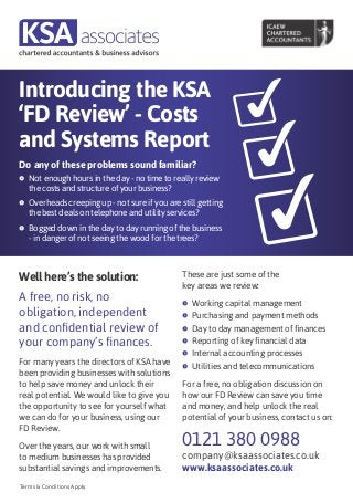 Introducing the KSA
‘FD Review’ - Costs
and Systems Report
Do any of these problems sound familiar?
f	 Not enough hours in the day - no time to really review
   the costs and structure of your business?
f	 Overheads creeping up - not sure if you are still getting
   the best deals on telephone and utility services?
f	 Bogged down in the day to day running of the business
   - in danger of not seeing the wood for the trees?



Well here’s the solution:                       These are just some of the
                                                key areas we review:
A free, no risk, no                             f	 Working   capital management
obligation, independent                         f	 Purchasing and payment methods

and confidential review of                      f	 Day to day management of finances

your company’s finances.                        f	 Reporting of key financial data

                                                f	 Internal accounting processes
For many years the directors of KSA have        f	 Utilities and telecommunications
been providing businesses with solutions
to help save money and unlock their             For a free, no obligation discussion on
real potential. We would like to give you       how our FD Review can save you time
the opportunity to see for yourself what        and money, and help unlock the real
we can do for your business, using our          potential of your business, contact us on:
FD Review.

Over the years, our work with small             0121 380 0988
to medium businesses has provided               company@ksaassociates.co.uk
substantial savings and improvements.           www.ksaassociates.co.uk
Terms & Conditions Apply
 