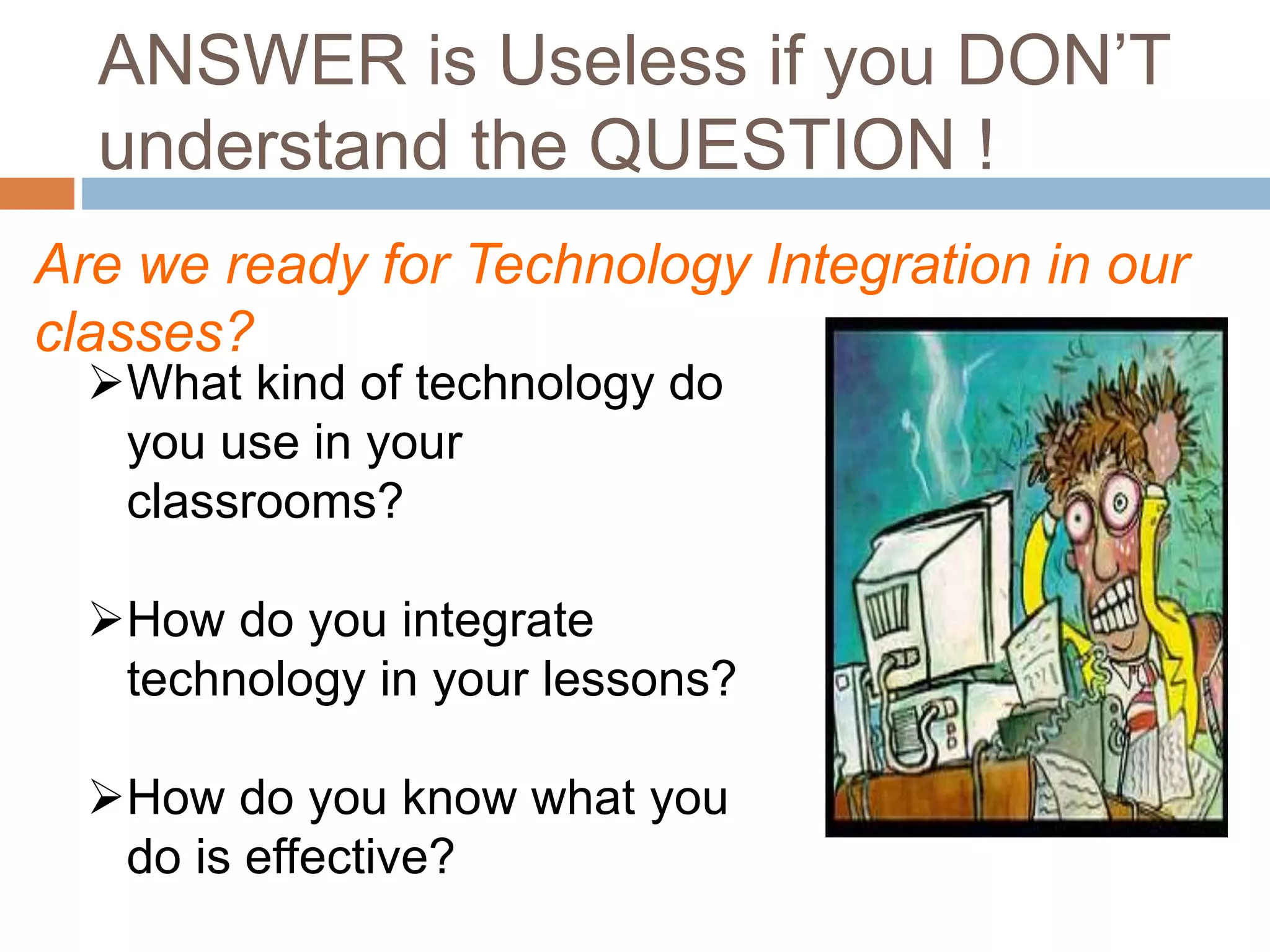 ANSWER is Useless if you DON’T
understand the QUESTION !
Are we ready for Technology Integration in our
classes?
What kind of technology do
you use in your
classrooms?
How do you integrate
technology in your lessons?
How do you know what you
do is effective?