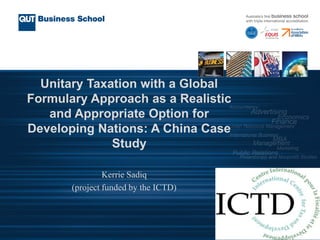 Unitary Taxation with a Global
Formulary Approach as a Realistic
and Appropriate Option for
Developing Nations: A China Case
Study
Kerrie Sadiq
(project funded by the ICTD)
 