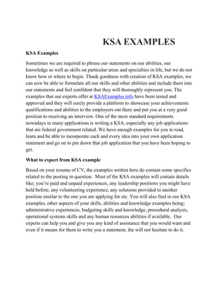 KSA EXAMPLES 
KSA Examples 
Sometimes we are required to phrase our statements on our abilities, our knowledge as well as skills on particular areas and specialties in life, but we do not know how or where to begin. Thank goodness with creation of KSA examples, we can now be able to formulate all our skills and other abilities and include them into our statements and feel confident that they will thoroughly represent you. The examples that our experts offer at KSAExamples.info have been tested and approved and they will surely provide a platform to showcase your achievements qualifications and abilities to the employers out there and put you at a very good position to receiving an interview. One of the most standard requirements nowadays in many applications is writing a KSA, especially any job applications that are federal government related. We have enough examples for you to read, learn and be able to incorporate each and every idea into your own application statement and go on to pin down that job application that you have been hoping to get. 
What to expect from KSA example 
Based on your resume of CV, the examples written here do contain some specifics related to the posting in question. Most of the KSA examples will contain details like; you’re paid and unpaid experiences, any leadership positions you might have held before, any volunteering experience, any solutions provided to another position similar to the one you are applying for etc. You will also find in our KSA examples, other aspects of your skills, abilities and knowledge examples being; administrative experiences, budgeting skills and knowledge, procedural analysis, operational systems skills and any human resources abilities if available. Our experts can help you and give you any kind of assistance that you would want and even if it means for them to write you a statement, the will not hesitate to do it. 