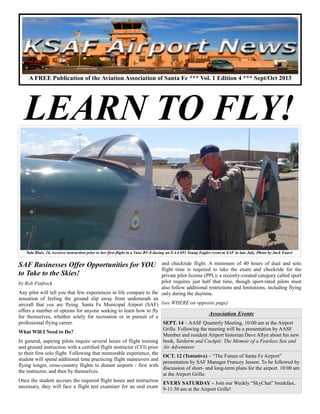 SAF Businesses Offer Opportunities for YOU
to Take to the Skies!
by Rob Finfrock
Any pilot will tell you that few experiences in life compare to the
sensation of feeling the ground slip away from underneath an
aircraft that you are flying. Santa Fe Municipal Airport (SAF)
offers a number of options for anyone seeking to learn how to fly
for themselves, whether solely for recreation or in pursuit of a
professional flying career.
What Will I Need to Do?
In general, aspiring pilots require several hours of flight training
and ground instruction with a certified flight instructor (CFI) prior
to their first solo flight. Following that memorable experience, the
student will spend additional time practicing flight maneuvers and
flying longer, cross-country flights to distant airports - first with
the instructor, and then by themselves.
Once the student accrues the required flight hours and instruction
necessary, they will face a flight test examiner for an oral exam
and checkride flight. A minimum of 40 hours of dual and solo
flight time is required to take the exam and checkride for the
private pilot license (PPL); a recently-created category called sport
pilot requires just half that time, though sport-rated pilots must
also follow additional restrictions and limitations, including flying
only during the daytime.
(see WHERE on opposite page)
Association Events
SEPT. 14 – AASF Quarterly Meeting, 10:00 am at the Airport
Grille. Following the meeting will be a presentation by AASF
Member and resident Airport historian Dave Allyn about his new
book, Yardarm and Cockpit: The Memoir of a Fearless Sea and
Air Adventurer.
OCT. 12 (Tentative) – “The Future of Santa Fe Airport”
presentation by SAF Manager Francey Jesson. To be followed by
discussion of short- and long-term plans for the airport. 10:00 am
at the Airport Grille.
EVERY SATURDAY – Join our Weekly “SkyChat” breakfast,
9-11:30 am at the Airport Grille!
A FREE Publication of the Aviation Association of Santa Fe *** Vol. 1 Edition 4 *** Sept/Oct 2013
LEARN TO FLY!
Tala Blais, 16, receives instruction prior to her first flight in a Vans RV-8 during an EAA 691 Young Eagles event at SAF in late July. Photo by Jack Fauré
 