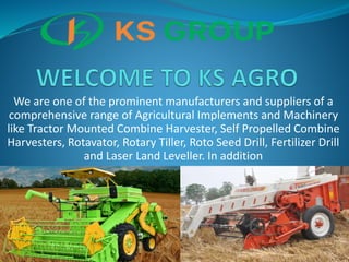 We are one of the prominent manufacturers and suppliers of a
comprehensive range of Agricultural Implements and Machinery
like Tractor Mounted Combine Harvester, Self Propelled Combine
Harvesters, Rotavator, Rotary Tiller, Roto Seed Drill, Fertilizer Drill
and Laser Land Leveller. In addition
 