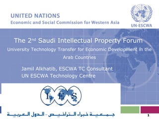The 2nd
Saudi Intellectual Property Forum
University Technology Transfer for Economic Development in the
Arab Countries
Jamil Alkhatib, ESCWA TC Consultant
UN ESCWA Technology Centre
1
 