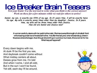 Test your brain! Use the text tool to write what you think is the correct answer!  Work on these for a few minutes while we wait for others to arrive!    Ice Breaker Brain Teasers Daniel, my son, is exactly one fifth of my age. In 21 years time, I will be exactly twice his age. My wife is exactly seven times older than my daughter, Jessica. In 8 years time, my wife will be three times older then Jessica.  How old are Daniel and Jessica now?   A woman carefully steers with her pedal to the metal. She has covered the length of a football field  while leaving a neat row of tracks behind her. Yet after the last yard, when she stands up, she's in  the place where she began. Even though she didn't go in a circle or turn back, this is normal for her.  What has just happened?   Every dawn begins with me, At dusk I'll be the first you see, And daybreak couldn't come without What midday centers all about. Daises grow from me, I'm told And when I come, I end all cold, But in the sun I won't be found, Yet still, each day I'll be around.  