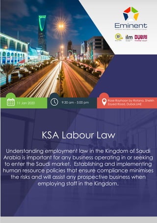 www.eminentinstitute.com 1
KSA Labour Law
KSA Labour Law
Understanding employment law in the Kingdom of Saudi
Arabia is important for any business operating in or seeking
to enter the Saudi market. Establishing and implementing
human resource policies that ensure compliance minimises
the risks and will assist any prospective business when
employing staff in the Kingdom.
11 Jan 2020 9:30 am - 5:00 pm
Rose Rayhaan by Rotana, Sheikh
Zayed Road, Dubai,UAE
 
