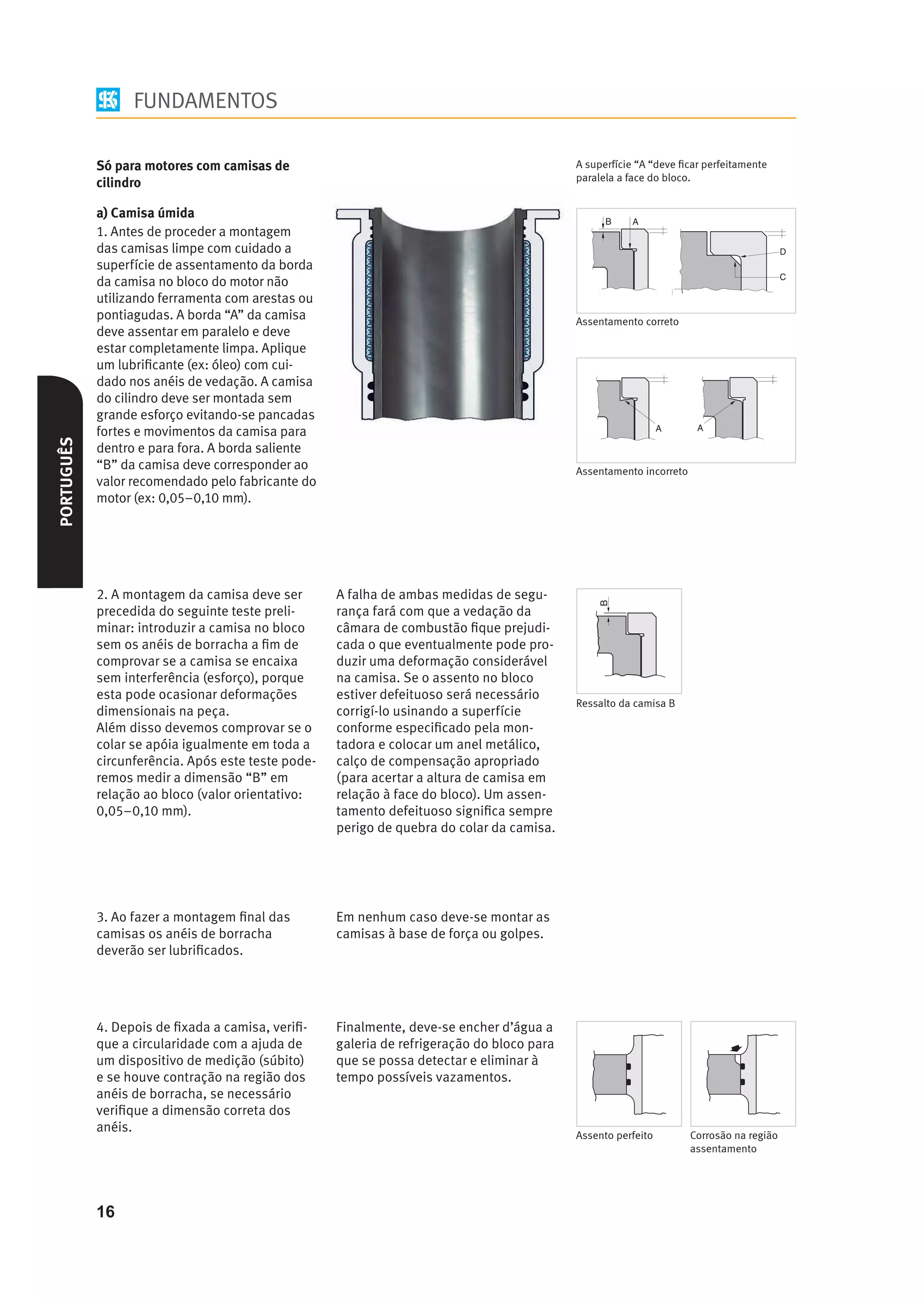 FUNDAMENTOS

            Só para motores com camisas de                                                  A superfície “A “deve ﬁcar perfeitamente
                                                                                            paralela a face do bloco.
            cilindro

            a) Camisa úmida
            1. Antes de proceder a montagem
            das camisas limpe com cuidado a
            superfície de assentamento da borda
            da camisa no bloco do motor não
            utilizando ferramenta com arestas ou
            pontiagudas. A borda “A” da camisa                                              Assentamento correto
            deve assentar em paralelo e deve
            estar completamente limpa. Aplique
            um lubriﬁcante (ex: óleo) com cui-
            dado nos anéis de vedação. A camisa
            do cilindro deve ser montada sem
            grande esforço evitando-se pancadas
            fortes e movimentos da camisa para
PORTUGUÊS




            dentro e para fora. A borda saliente
            “B” da camisa deve corresponder ao                                              Assentamento incorreto
            valor recomendado pelo fabricante do
            motor (ex: 0,05–0,10 mm).




            2. A montagem da camisa deve ser        A falha de ambas medidas de segu-
            precedida do seguinte teste preli-      rança fará com que a vedação da
            minar: introduzir a camisa no bloco     câmara de combustão ﬁque prejudi-
            sem os anéis de borracha a ﬁm de        cada o que eventualmente pode pro-
            comprovar se a camisa se encaixa        duzir uma deformação considerável
            sem interferência (esforço), porque     na camisa. Se o assento no bloco
            esta pode ocasionar deformações         estiver defeituoso será necessário
                                                                                            Ressalto da camisa B
            dimensionais na peça.                   corrigí-lo usinando a superfície
            Além disso devemos comprovar se o       conforme especiﬁcado pela mon-
            colar se apóia igualmente em toda a     tadora e colocar um anel metálico,
            circunferência. Após este teste pode-   calço de compensação apropriado
            remos medir a dimensão “B” em           (para acertar a altura de camisa em
            relação ao bloco (valor orientativo:    relação à face do bloco). Um assen-
            0,05–0,10 mm).                          tamento defeituoso signiﬁca sempre
                                                    perigo de quebra do colar da camisa.




            3. Ao fazer a montagem ﬁnal das         Em nenhum caso deve-se montar as
            camisas os anéis de borracha            camisas à base de força ou golpes.
            deverão ser lubriﬁcados.




            4. Depois de ﬁxada a camisa, veriﬁ-     Finalmente, deve-se encher d’água a
            que a circularidade com a ajuda de      galeria de refrigeração do bloco para
            um dispositivo de medição (súbito)      que se possa detectar e eliminar à
            e se houve contração na região dos      tempo possíveis vazamentos.
            anéis de borracha, se necessário
            veriﬁque a dimensão correta dos
            anéis.
                                                                                            Assento perfeito         Corrosão na região
                                                                                                                     assentamento




            16
 